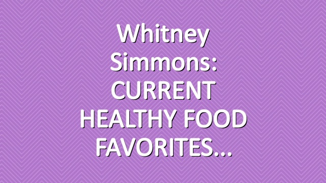 Whitney Simmons: CURRENT HEALTHY FOOD FAVORITES