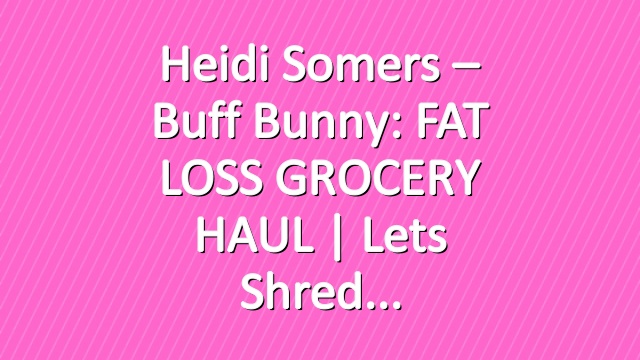 Heidi Somers – Buff Bunny: FAT LOSS GROCERY HAUL | Lets shred