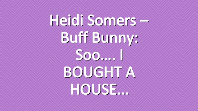 Heidi Somers – Buff Bunny: Soo…. I BOUGHT A HOUSE