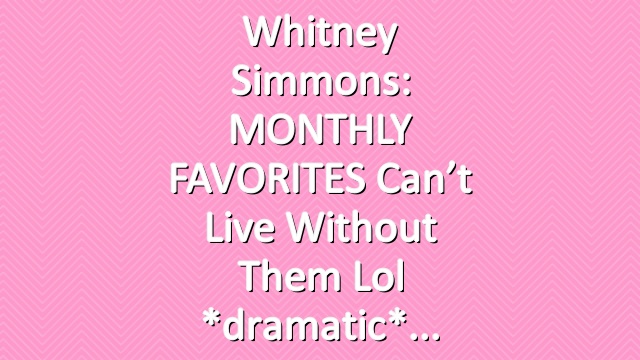 Whitney Simmons: MONTHLY FAVORITES can’t live without them lol *dramatic*