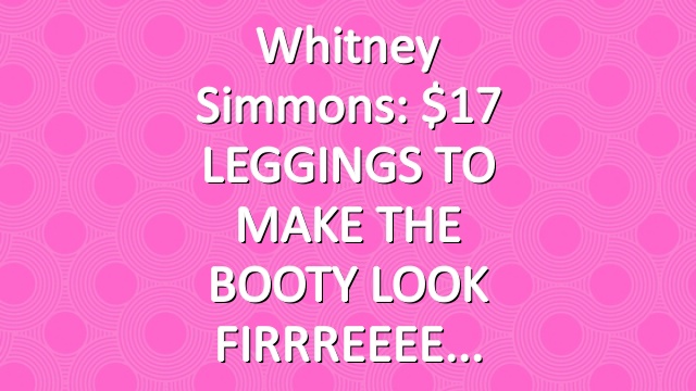 Whitney Simmons: $17 LEGGINGS TO MAKE THE BOOTY LOOK FIRRREEEE