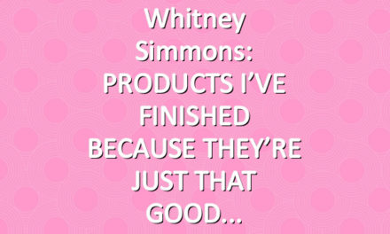 Whitney Simmons: PRODUCTS I’VE FINISHED BECAUSE THEY’RE JUST THAT GOOD