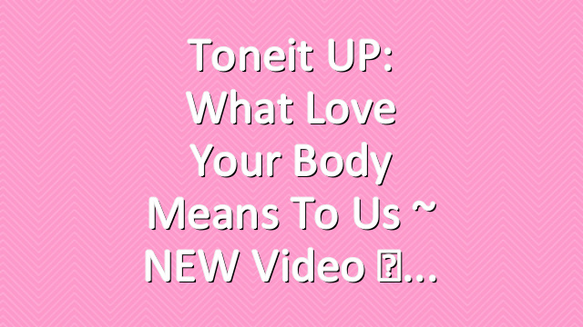 Toneit UP: What Love Your Body Means To Us ~ NEW Video ♡