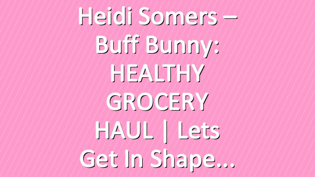 Heidi Somers – Buff Bunny: HEALTHY GROCERY HAUL | Lets Get in shape