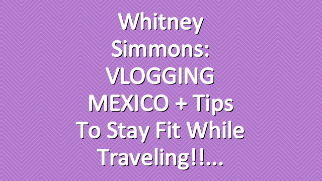Whitney Simmons: VLOGGING MEXICO + Tips To Stay Fit While Traveling!!