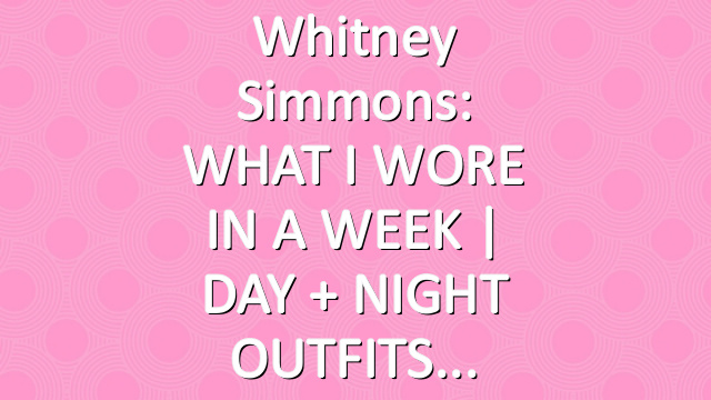 Whitney Simmons: WHAT I WORE IN A WEEK | DAY + NIGHT OUTFITS