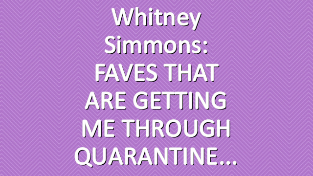 Whitney Simmons: FAVES THAT ARE GETTING ME THROUGH QUARANTINE