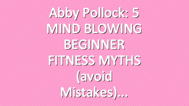 Abby Pollock: 5 MIND BLOWING BEGINNER FITNESS MYTHS (avoid mistakes)