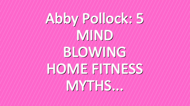 Abby Pollock: 5 MIND BLOWING HOME FITNESS MYTHS