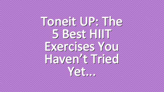 Toneit UP: The 5 Best HIIT Exercises You Haven’t Tried Yet