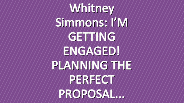 Whitney Simmons: I’M GETTING ENGAGED! PLANNING THE PERFECT PROPOSAL